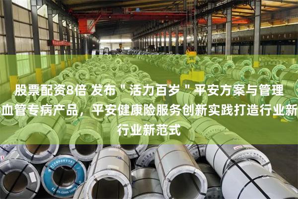 股票配资8倍 发布＂活力百岁＂平安方案与管理式心血管专病产品，平安健康险服务创新实践打造行业新范式