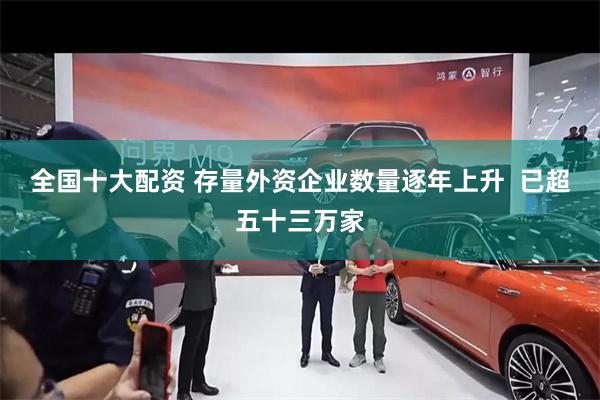 全国十大配资 存量外资企业数量逐年上升  已超五十三万家
