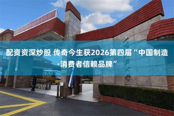 配资资深炒股 传奇今生获2026第四届“中国制造·消费者信赖品牌”