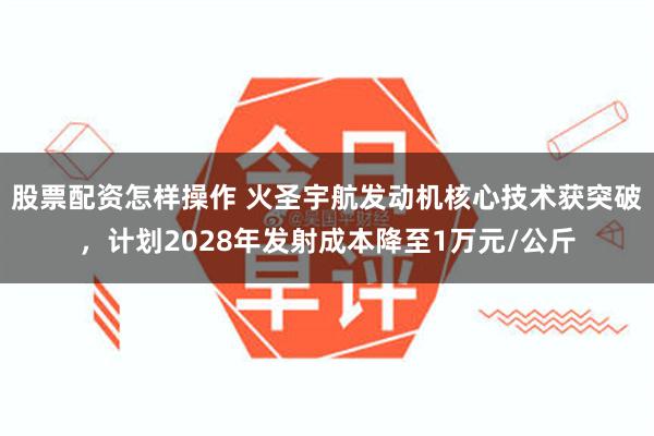 股票配资怎样操作 火圣宇航发动机核心技术获突破，计划2028年发射成本降至1万元/公斤