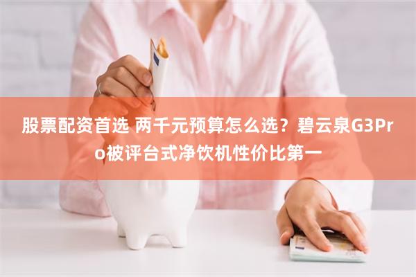股票配资首选 两千元预算怎么选？碧云泉G3Pro被评台式净饮机性价比第一