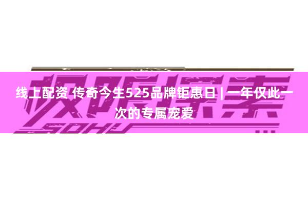 线上配资 传奇今生525品牌钜惠日 | 一年仅此一次的专属宠爱