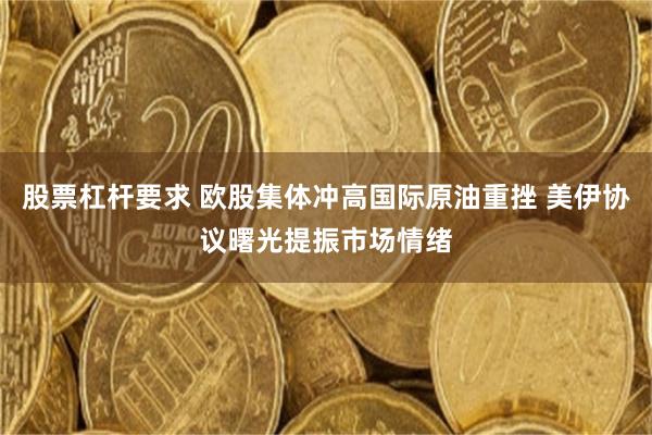 股票杠杆要求 欧股集体冲高国际原油重挫 美伊协议曙光提振市场情绪