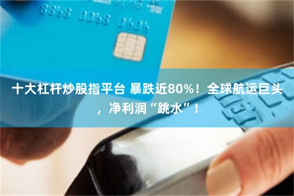 十大杠杆炒股指平台 暴跌近80%！全球航运巨头，净利润“跳水”！