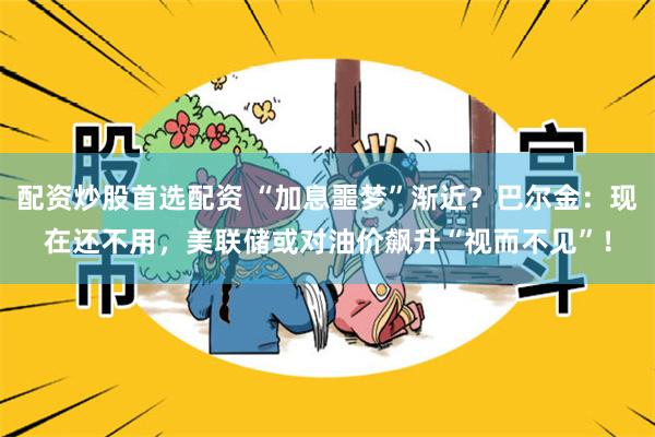 配资炒股首选配资 “加息噩梦”渐近？巴尔金：现在还不用，美联储或对油价飙升“视而不见”！