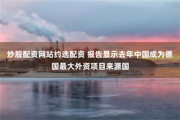 炒股配资网站约选配资 报告显示去年中国成为德国最大外资项目来源国