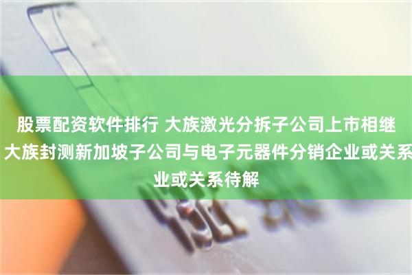 股票配资软件排行 大族激光分拆子公司上市相继终止 大族封测新加坡子公司与电子元器件分销企业或关系待解