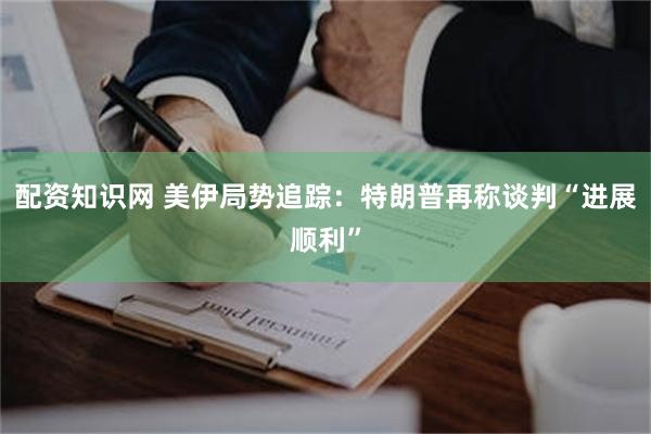 配资知识网 美伊局势追踪：特朗普再称谈判“进展顺利”