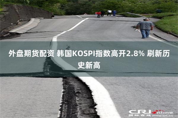 外盘期货配资 韩国KOSPI指数高开2.8% 刷新历史新高