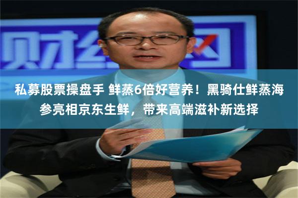 私募股票操盘手 鲜蒸6倍好营养!黑骑仕鲜蒸海参亮相京东生鲜,带来高端滋补新选择