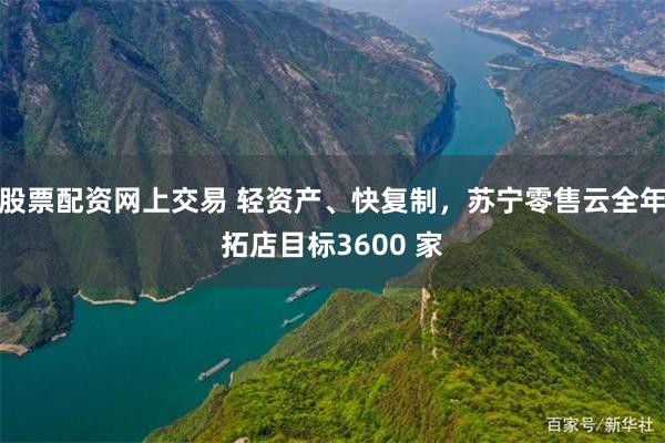 股票配资网上交易 轻资产、快复制，苏宁零售云全年拓店目标3600 家