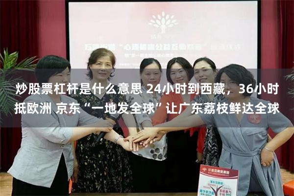 炒股票杠杆是什么意思 24小时到西藏，36小时抵欧洲 京东“一地发全球”让广东荔枝鲜达全球