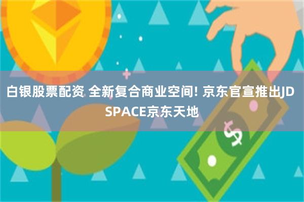 白银股票配资 全新复合商业空间! 京东官宣推出JD SPACE京东天地