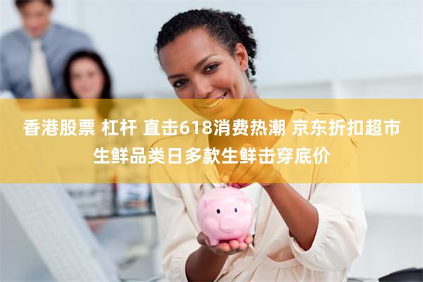 香港股票 杠杆 直击618消费热潮 京东折扣超市生鲜品类日多款生鲜击穿底价