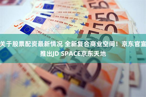 关于股票配资最新情况 全新复合商业空间！京东官宣推出JD SPACE京东天地