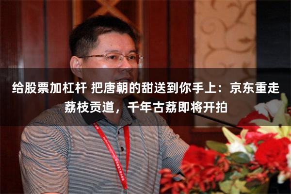 给股票加杠杆 把唐朝的甜送到你手上：京东重走荔枝贡道，千年古荔即将开拍