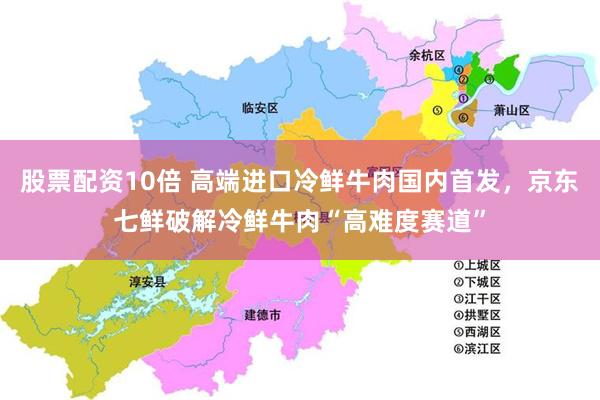 股票配资10倍 高端进口冷鲜牛肉国内首发，京东七鲜破解冷鲜牛肉“高难度赛道”