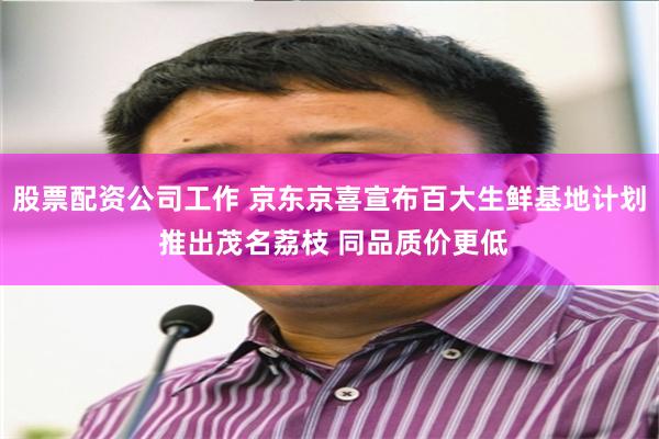 股票配资公司工作 京东京喜宣布百大生鲜基地计划 推出茂名荔枝 同品质价更低