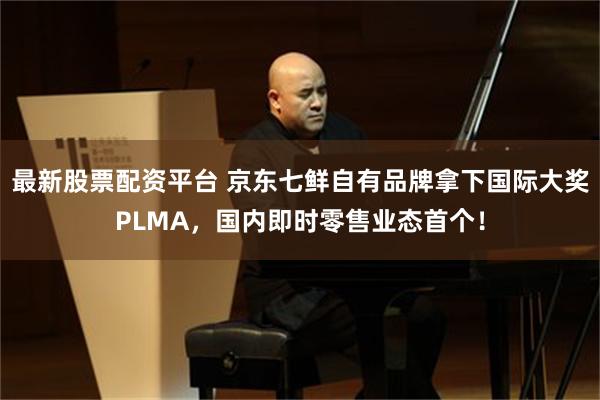 最新股票配资平台 京东七鲜自有品牌拿下国际大奖PLMA，国内即时零售业态首个！