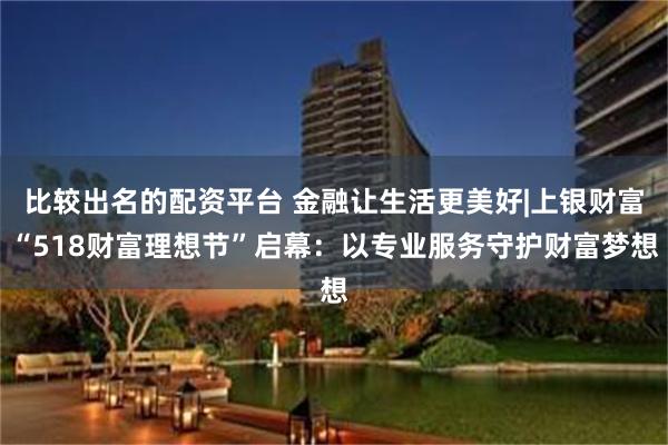 比较出名的配资平台 金融让生活更美好|上银财富“518财富理想节”启幕：以专业服务守护财富梦想