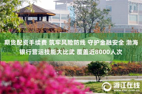 期货配资手续费 筑牢风险防线 守护金融安全 渤海银行营运技能大比武 覆盖近8000人次