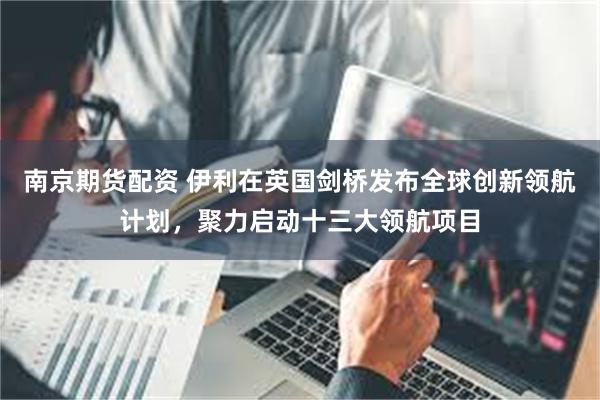 南京期货配资 伊利在英国剑桥发布全球创新领航计划，聚力启动十三大领航项目