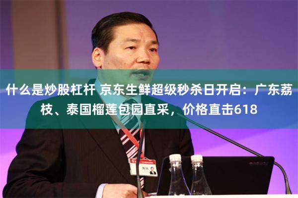 什么是炒股杠杆 京东生鲜超级秒杀日开启：广东荔枝、泰国榴莲包园直采，价格直击618