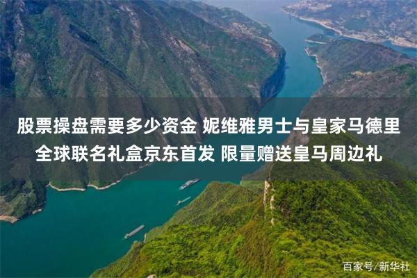 股票操盘需要多少资金 妮维雅男士与皇家马德里全球联名礼盒京东首发 限量赠送皇马周边礼