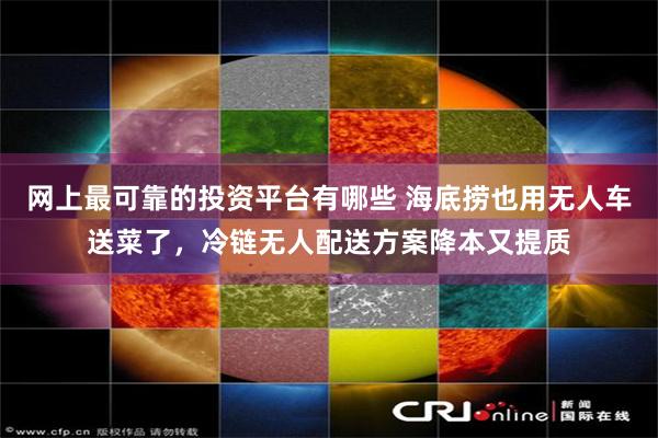 网上最可靠的投资平台有哪些 海底捞也用无人车送菜了，冷链无人配送方案降本又提质