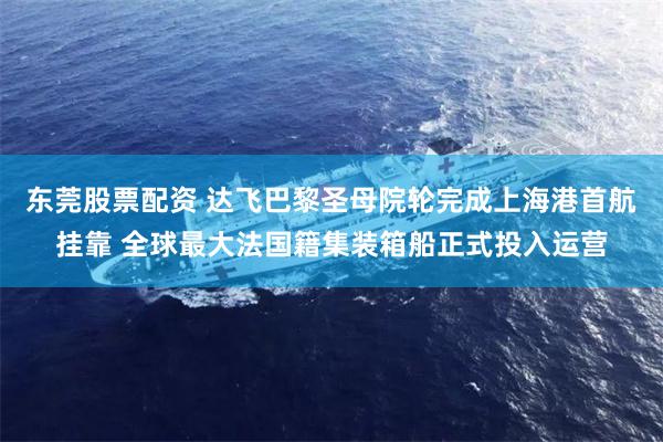 东莞股票配资 达飞巴黎圣母院轮完成上海港首航挂靠 全球最大法国籍集装箱船正式投入运营