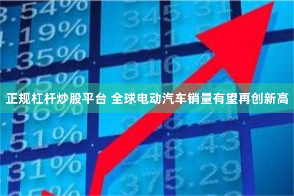 正规杠杆炒股平台 全球电动汽车销量有望再创新高