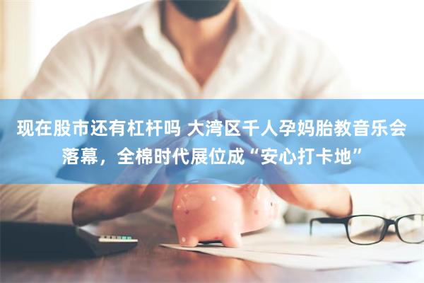 现在股市还有杠杆吗 大湾区千人孕妈胎教音乐会落幕，全棉时代展位成“安心打卡地”