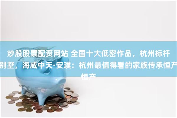 炒股股票配资网站 全国十大低密作品，杭州标杆别墅，海威中天·安璞：杭州最值得看的家族传承恒产