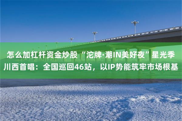 怎么加杠杆资金炒股 “沱牌·潮IN美好夜”星光季川西首唱：全国巡回46站，以IP势能筑牢市场根基