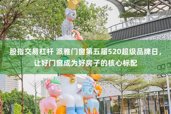 股指交易杠杆 派雅门窗第五届520超级品牌日，让好门窗成为好房子的核心标配