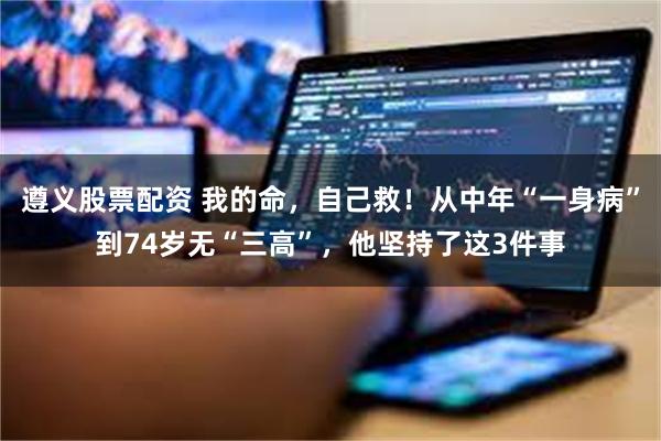 遵义股票配资 我的命，自己救！从中年“一身病”到74岁无“三高”，他坚持了这3件事