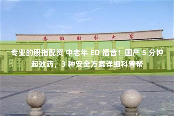 专业的股指配资 中老年 ED 福音！国产 5 分钟起效药，3 种安全方案详细科普帮