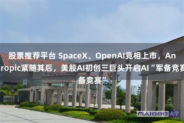 股票推荐平台 SpaceX、OpenAI竞相上市，Anthropic紧随其后，美股AI初创三巨头开启AI“军备竞赛”