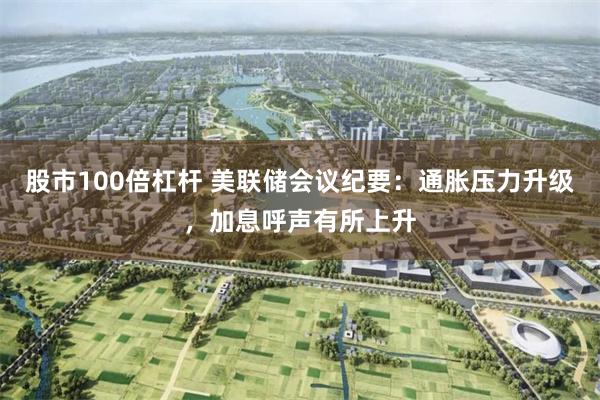 股市100倍杠杆 美联储会议纪要：通胀压力升级，加息呼声有所上升