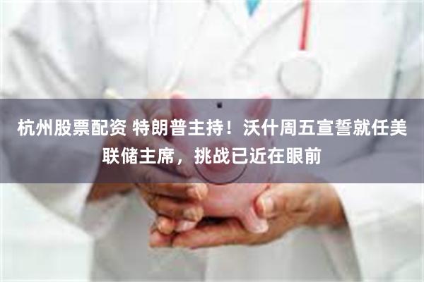 杭州股票配资 特朗普主持！沃什周五宣誓就任美联储主席，挑战已近在眼前