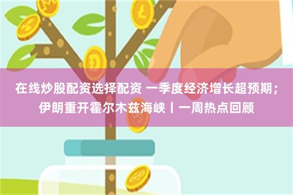 在线炒股配资选择配资 一季度经济增长超预期；伊朗重开霍尔木兹海峡丨一周热点回顾