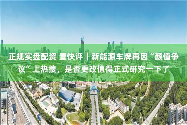 正规实盘配资 壹快评｜新能源车牌再因“颜值争议”上热搜，是否更改值得正式研究一下了