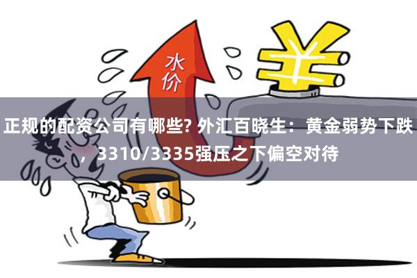 正规的配资公司有哪些? 外汇百晓生：黄金弱势下跌，3310/3335强压之下偏空对待