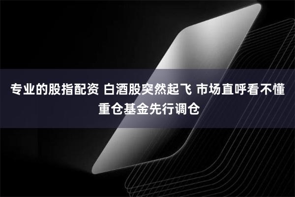 专业的股指配资 白酒股突然起飞 市场直呼看不懂 重仓基金先行调仓