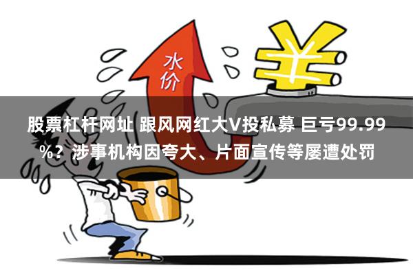 股票杠杆网址 跟风网红大V投私募 巨亏99.99%？涉事机构因夸大、片面宣传等屡遭处罚