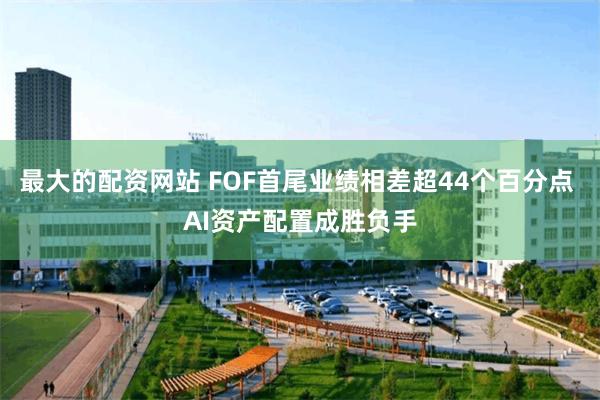 最大的配资网站 FOF首尾业绩相差超44个百分点 AI资产配置成胜负手
