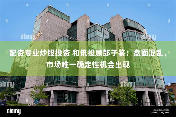 配资专业炒股投资 和讯投顾郎子鉴：盘面混乱，市场唯一确定性机会出现