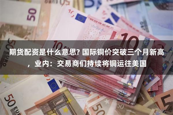 期货配资是什么意思? 国际铜价突破三个月新高，业内：交易商们持续将铜运往美国