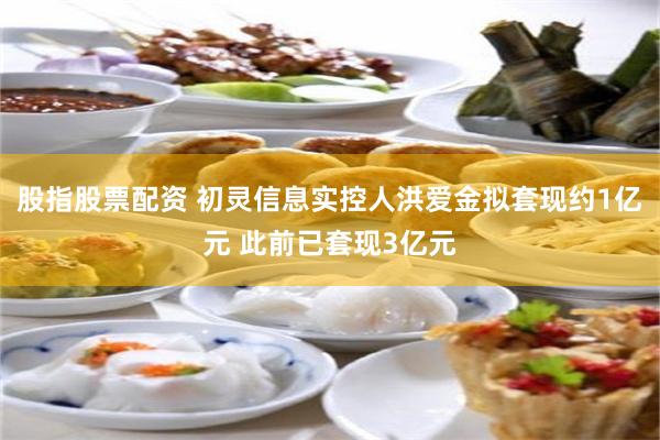 股指股票配资 初灵信息实控人洪爱金拟套现约1亿元 此前已套现3亿元