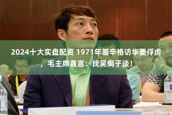 2024十大实盘配资 1971年基辛格访华要俘虏，毛主席直言：找吴瘸子谈！